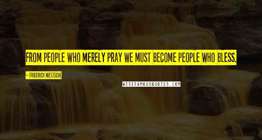 Friedrich Nietzsche Quotes: From people who merely pray we must become people who bless.