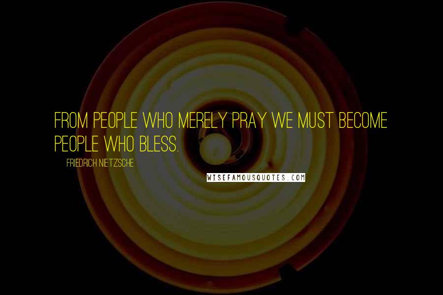 Friedrich Nietzsche Quotes: From people who merely pray we must become people who bless.
