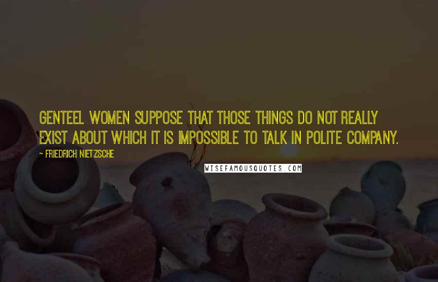 Friedrich Nietzsche Quotes: Genteel women suppose that those things do not really exist about which it is impossible to talk in polite company.