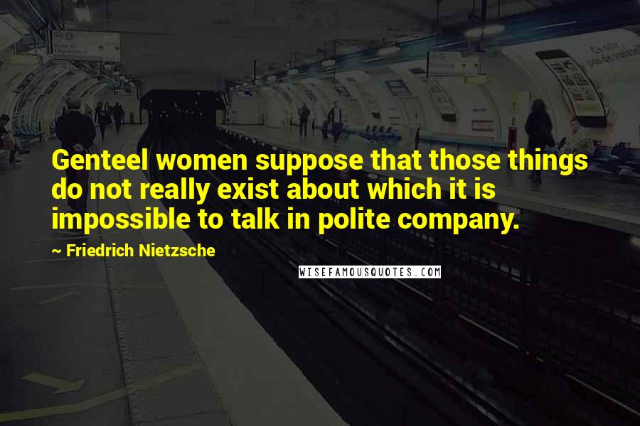 Friedrich Nietzsche Quotes: Genteel women suppose that those things do not really exist about which it is impossible to talk in polite company.