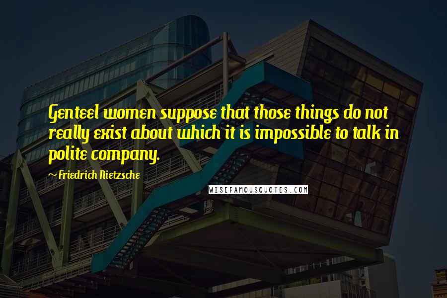Friedrich Nietzsche Quotes: Genteel women suppose that those things do not really exist about which it is impossible to talk in polite company.