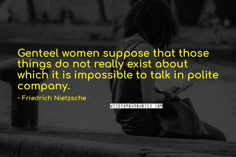 Friedrich Nietzsche Quotes: Genteel women suppose that those things do not really exist about which it is impossible to talk in polite company.