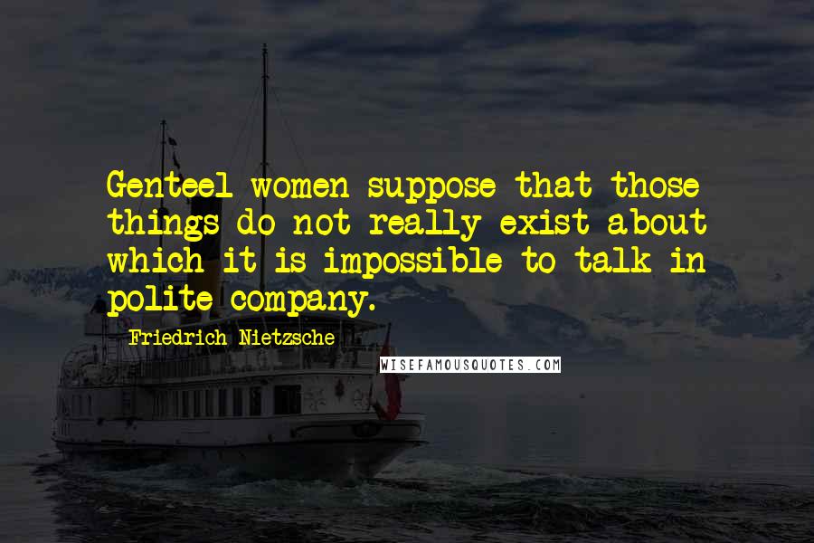 Friedrich Nietzsche Quotes: Genteel women suppose that those things do not really exist about which it is impossible to talk in polite company.