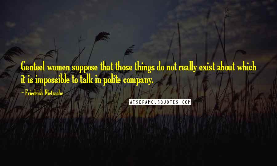 Friedrich Nietzsche Quotes: Genteel women suppose that those things do not really exist about which it is impossible to talk in polite company.