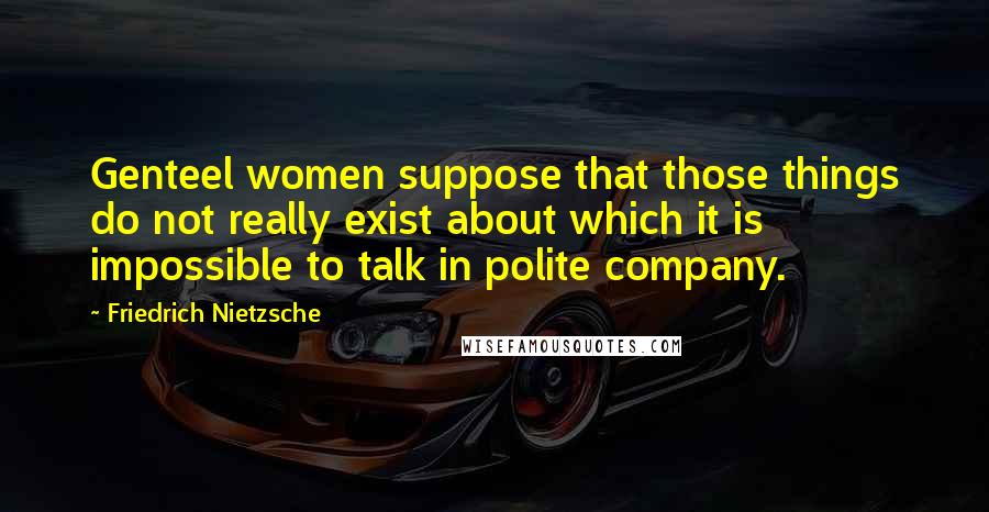 Friedrich Nietzsche Quotes: Genteel women suppose that those things do not really exist about which it is impossible to talk in polite company.