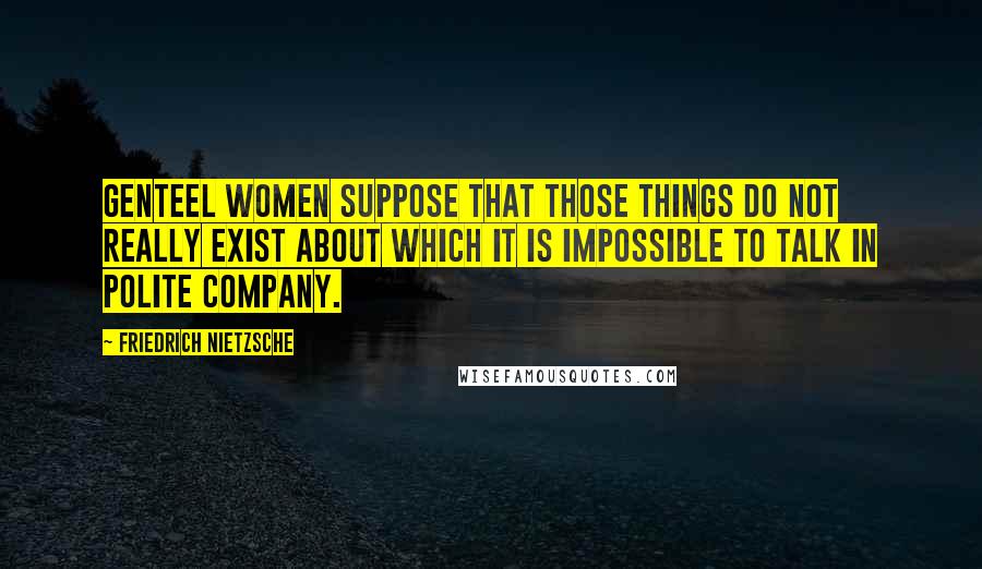 Friedrich Nietzsche Quotes: Genteel women suppose that those things do not really exist about which it is impossible to talk in polite company.