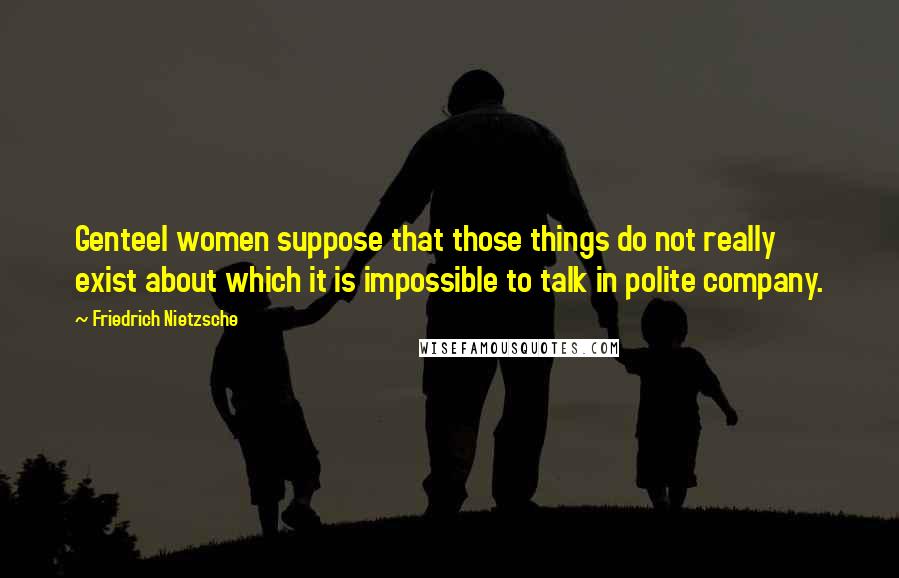 Friedrich Nietzsche Quotes: Genteel women suppose that those things do not really exist about which it is impossible to talk in polite company.