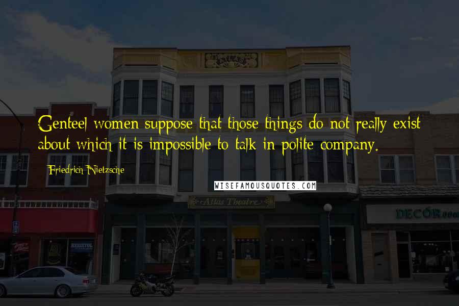 Friedrich Nietzsche Quotes: Genteel women suppose that those things do not really exist about which it is impossible to talk in polite company.