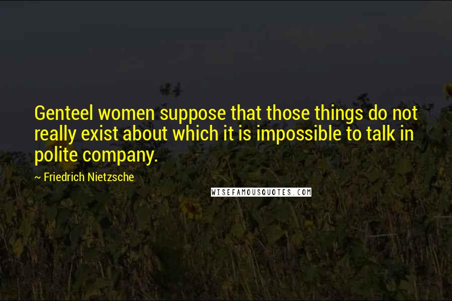 Friedrich Nietzsche Quotes: Genteel women suppose that those things do not really exist about which it is impossible to talk in polite company.