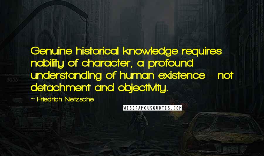 Friedrich Nietzsche Quotes: Genuine historical knowledge requires nobility of character, a profound understanding of human existence - not detachment and objectivity.