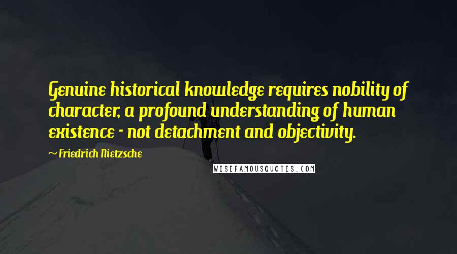 Friedrich Nietzsche Quotes: Genuine historical knowledge requires nobility of character, a profound understanding of human existence - not detachment and objectivity.