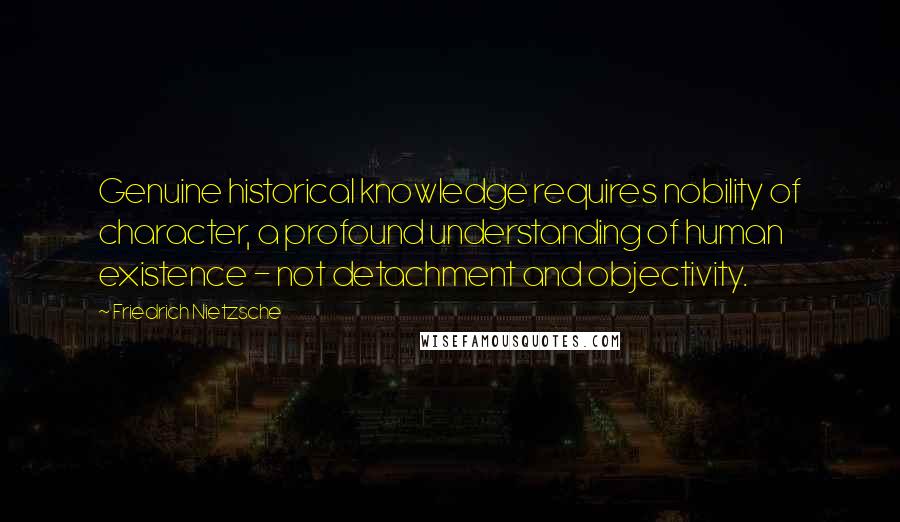 Friedrich Nietzsche Quotes: Genuine historical knowledge requires nobility of character, a profound understanding of human existence - not detachment and objectivity.