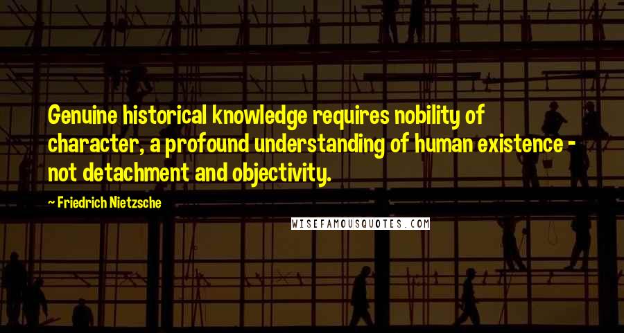 Friedrich Nietzsche Quotes: Genuine historical knowledge requires nobility of character, a profound understanding of human existence - not detachment and objectivity.