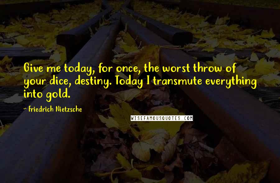 Friedrich Nietzsche Quotes: Give me today, for once, the worst throw of your dice, destiny. Today I transmute everything into gold.