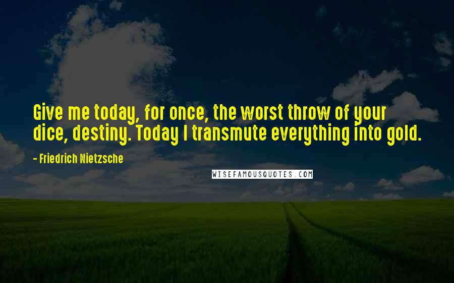 Friedrich Nietzsche Quotes: Give me today, for once, the worst throw of your dice, destiny. Today I transmute everything into gold.