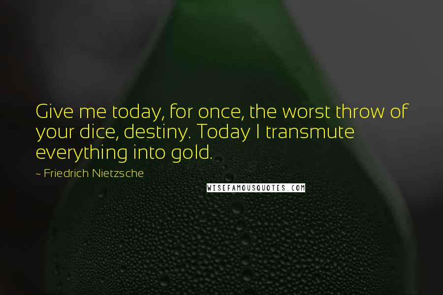 Friedrich Nietzsche Quotes: Give me today, for once, the worst throw of your dice, destiny. Today I transmute everything into gold.