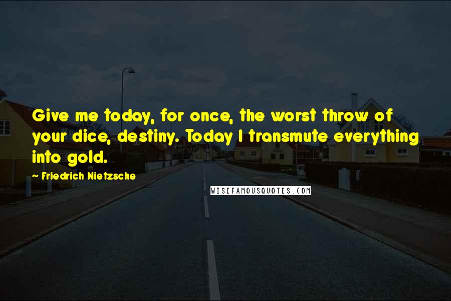 Friedrich Nietzsche Quotes: Give me today, for once, the worst throw of your dice, destiny. Today I transmute everything into gold.