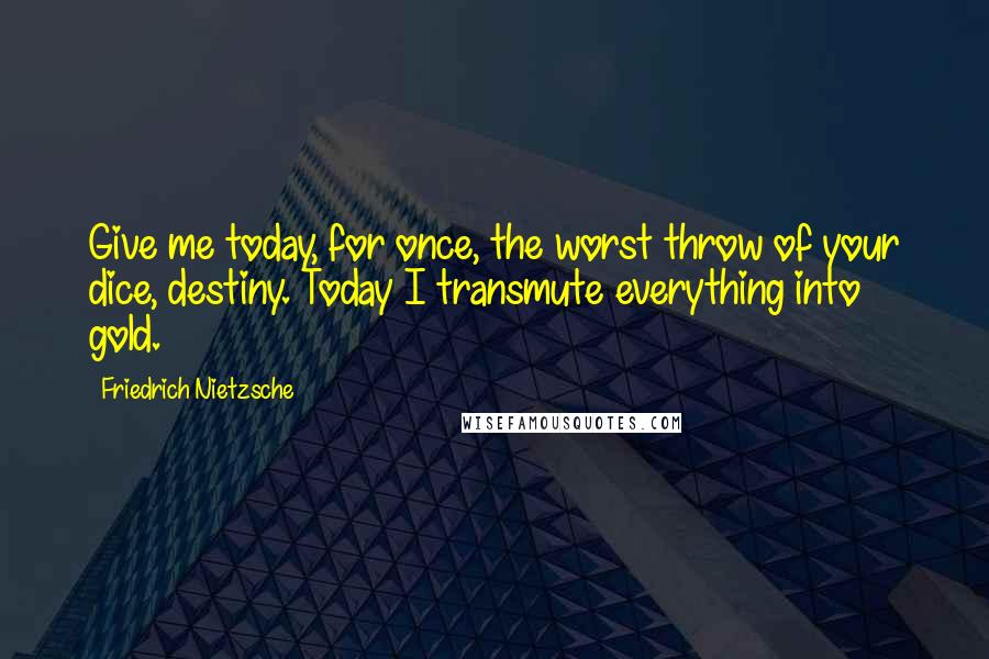 Friedrich Nietzsche Quotes: Give me today, for once, the worst throw of your dice, destiny. Today I transmute everything into gold.