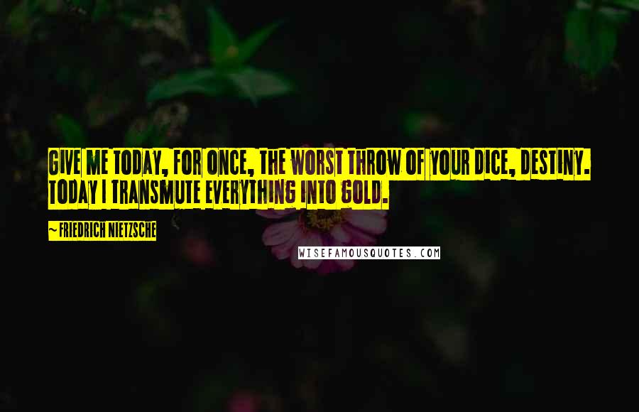 Friedrich Nietzsche Quotes: Give me today, for once, the worst throw of your dice, destiny. Today I transmute everything into gold.