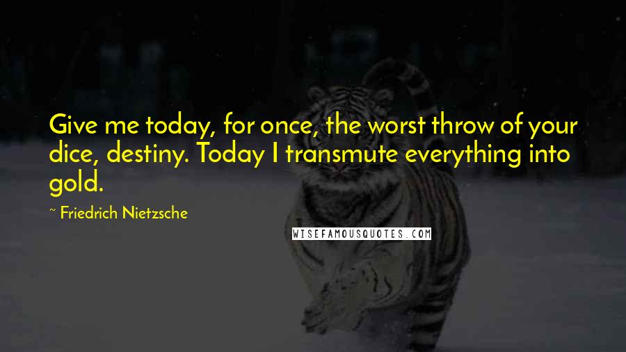 Friedrich Nietzsche Quotes: Give me today, for once, the worst throw of your dice, destiny. Today I transmute everything into gold.