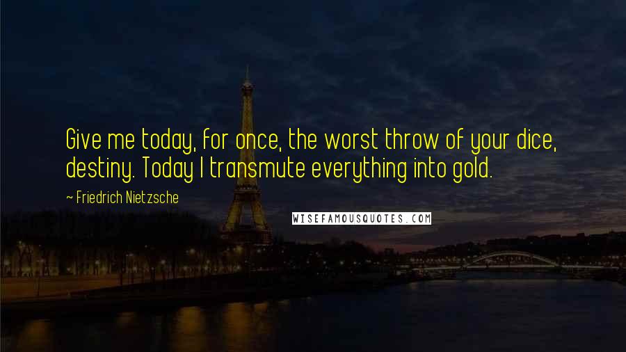 Friedrich Nietzsche Quotes: Give me today, for once, the worst throw of your dice, destiny. Today I transmute everything into gold.