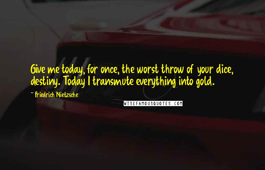 Friedrich Nietzsche Quotes: Give me today, for once, the worst throw of your dice, destiny. Today I transmute everything into gold.