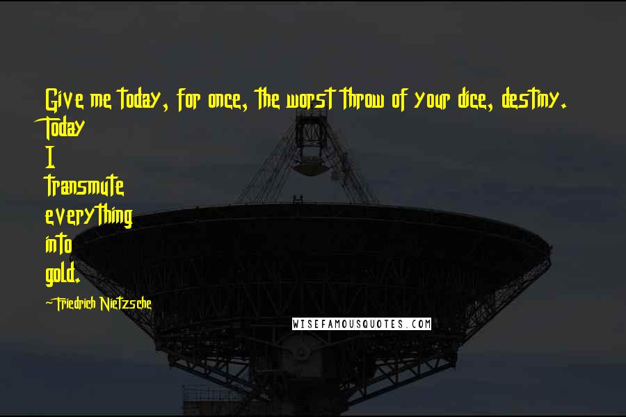 Friedrich Nietzsche Quotes: Give me today, for once, the worst throw of your dice, destiny. Today I transmute everything into gold.