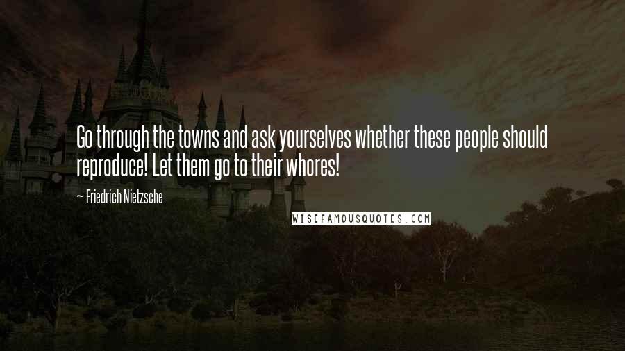 Friedrich Nietzsche Quotes: Go through the towns and ask yourselves whether these people should reproduce! Let them go to their whores!