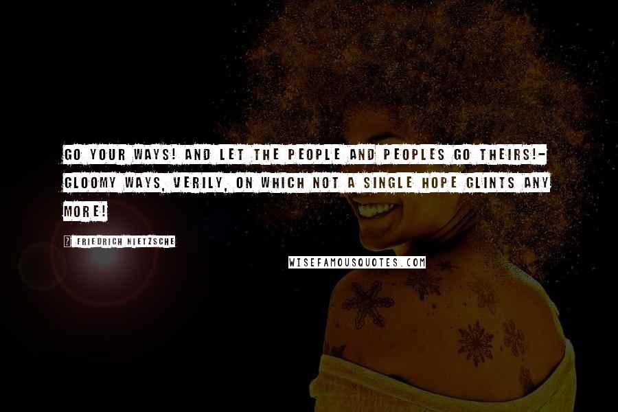 Friedrich Nietzsche Quotes: Go your ways! and let the people and peoples go theirs!- gloomy ways, verily, on which not a single hope glints any more!