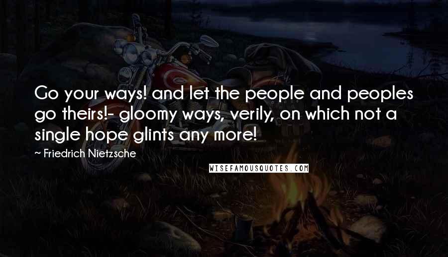 Friedrich Nietzsche Quotes: Go your ways! and let the people and peoples go theirs!- gloomy ways, verily, on which not a single hope glints any more!