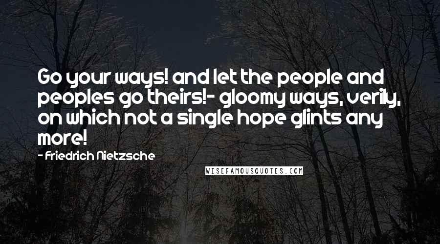 Friedrich Nietzsche Quotes: Go your ways! and let the people and peoples go theirs!- gloomy ways, verily, on which not a single hope glints any more!