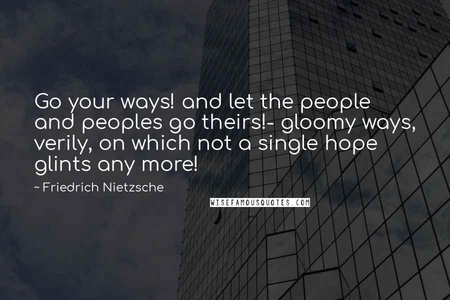 Friedrich Nietzsche Quotes: Go your ways! and let the people and peoples go theirs!- gloomy ways, verily, on which not a single hope glints any more!