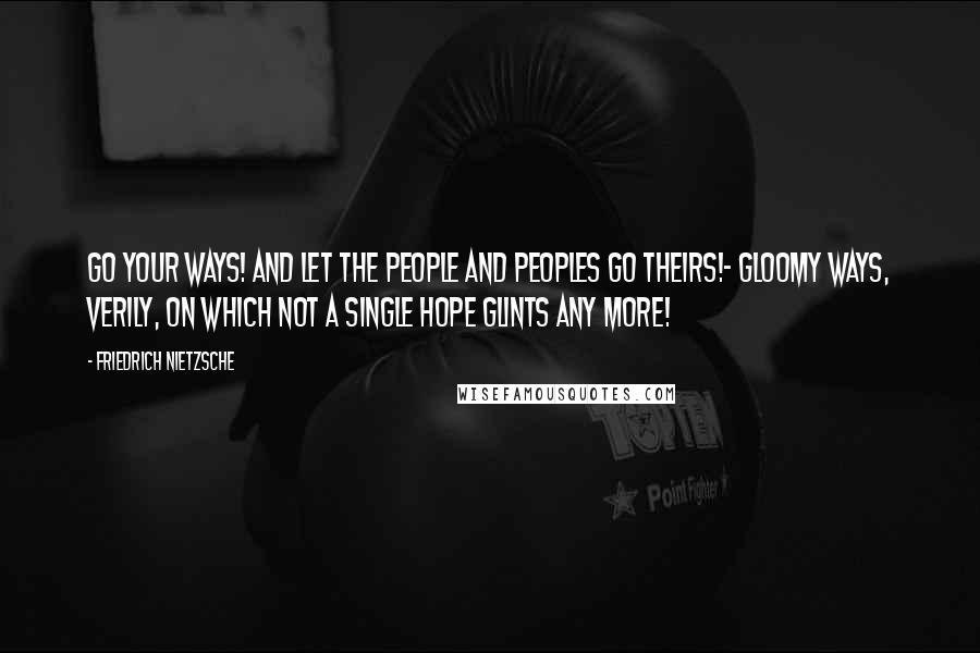 Friedrich Nietzsche Quotes: Go your ways! and let the people and peoples go theirs!- gloomy ways, verily, on which not a single hope glints any more!