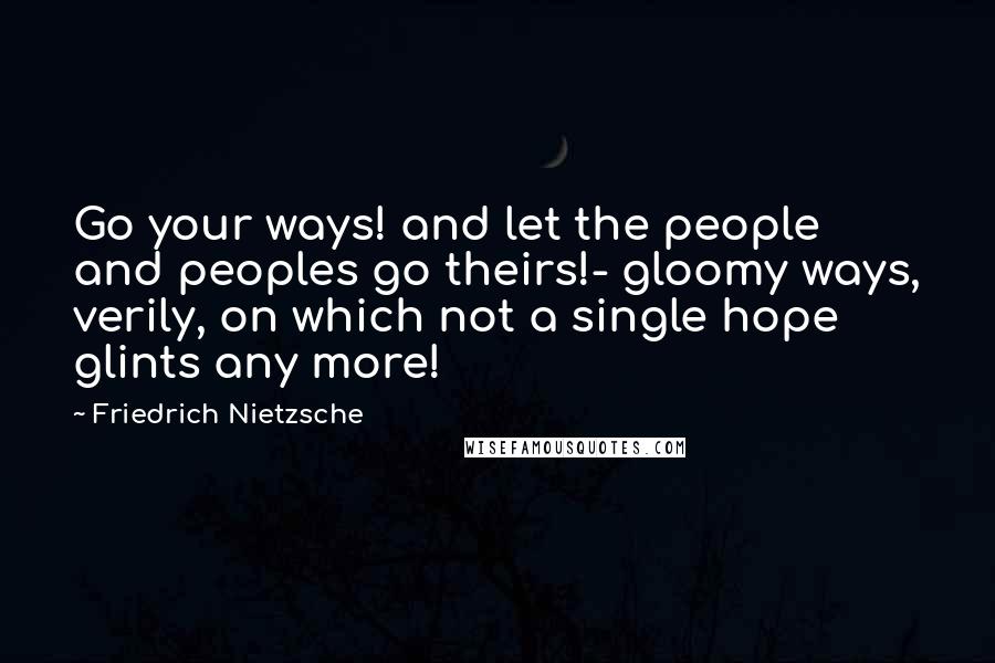 Friedrich Nietzsche Quotes: Go your ways! and let the people and peoples go theirs!- gloomy ways, verily, on which not a single hope glints any more!