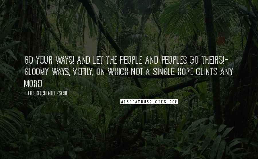 Friedrich Nietzsche Quotes: Go your ways! and let the people and peoples go theirs!- gloomy ways, verily, on which not a single hope glints any more!