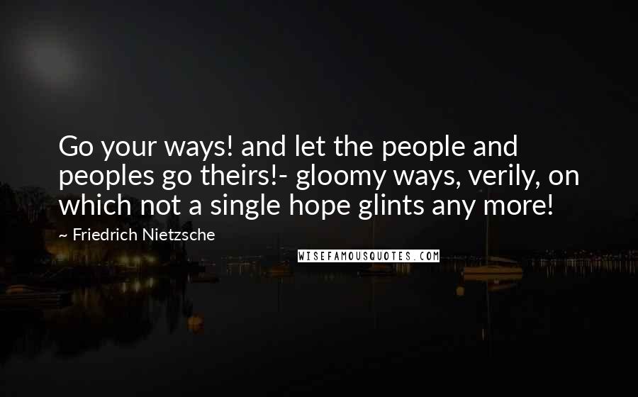 Friedrich Nietzsche Quotes: Go your ways! and let the people and peoples go theirs!- gloomy ways, verily, on which not a single hope glints any more!