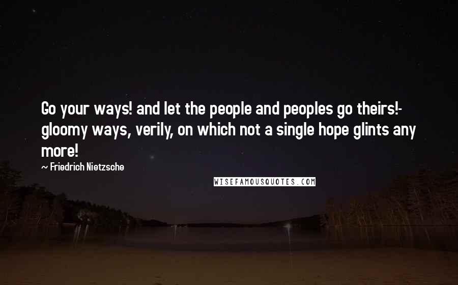 Friedrich Nietzsche Quotes: Go your ways! and let the people and peoples go theirs!- gloomy ways, verily, on which not a single hope glints any more!