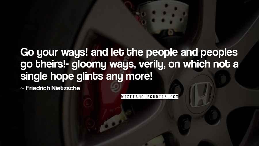 Friedrich Nietzsche Quotes: Go your ways! and let the people and peoples go theirs!- gloomy ways, verily, on which not a single hope glints any more!