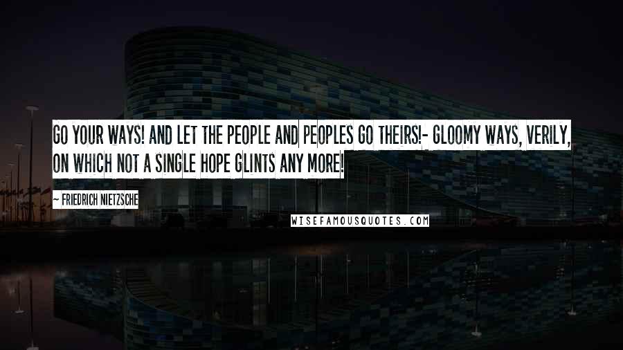 Friedrich Nietzsche Quotes: Go your ways! and let the people and peoples go theirs!- gloomy ways, verily, on which not a single hope glints any more!