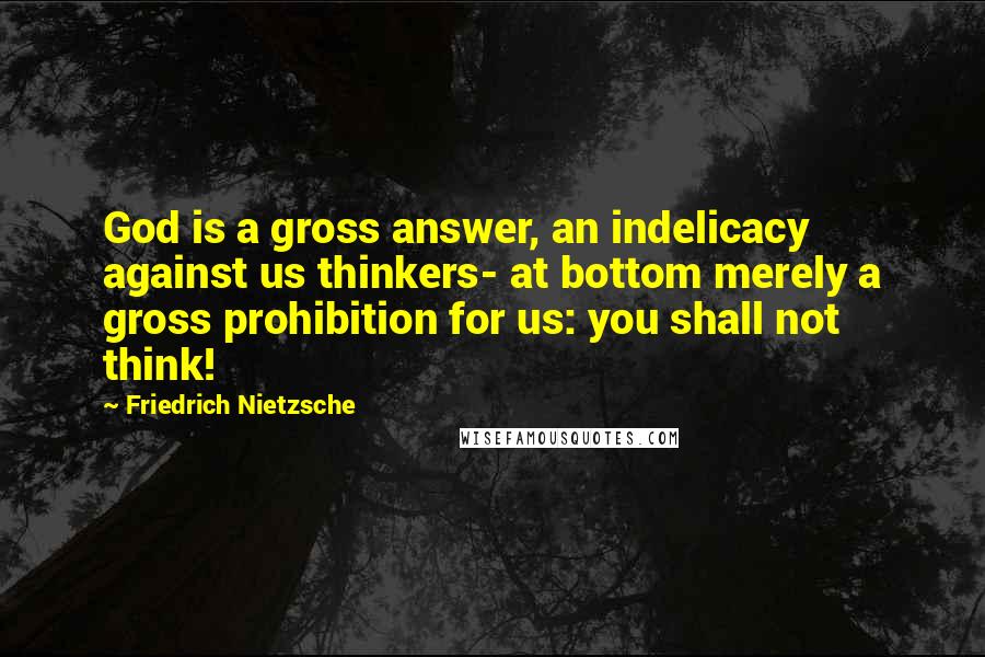 Friedrich Nietzsche Quotes: God is a gross answer, an indelicacy against us thinkers- at bottom merely a gross prohibition for us: you shall not think!