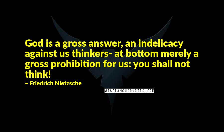 Friedrich Nietzsche Quotes: God is a gross answer, an indelicacy against us thinkers- at bottom merely a gross prohibition for us: you shall not think!