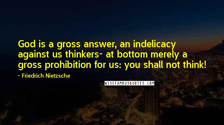 Friedrich Nietzsche Quotes: God is a gross answer, an indelicacy against us thinkers- at bottom merely a gross prohibition for us: you shall not think!