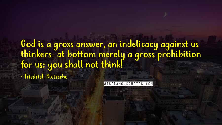 Friedrich Nietzsche Quotes: God is a gross answer, an indelicacy against us thinkers- at bottom merely a gross prohibition for us: you shall not think!