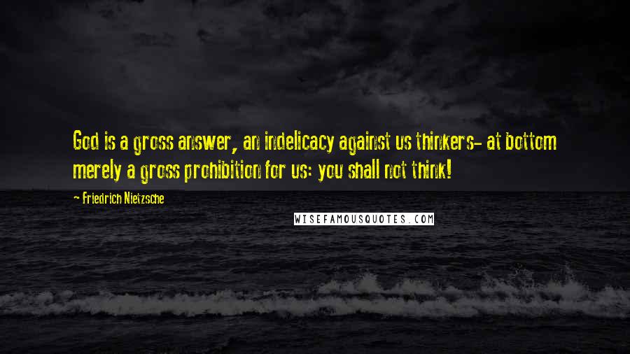 Friedrich Nietzsche Quotes: God is a gross answer, an indelicacy against us thinkers- at bottom merely a gross prohibition for us: you shall not think!