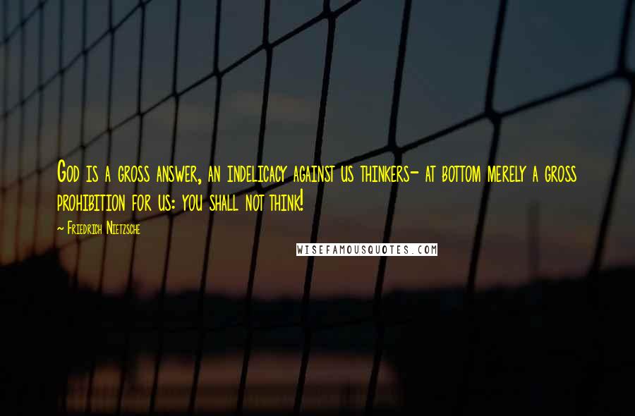 Friedrich Nietzsche Quotes: God is a gross answer, an indelicacy against us thinkers- at bottom merely a gross prohibition for us: you shall not think!