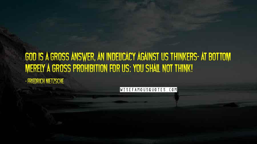 Friedrich Nietzsche Quotes: God is a gross answer, an indelicacy against us thinkers- at bottom merely a gross prohibition for us: you shall not think!