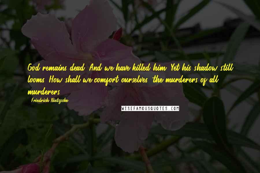 Friedrich Nietzsche Quotes: God remains dead. And we have killed him. Yet his shadow still looms. How shall we comfort ourselves, the murderers of all murderers?