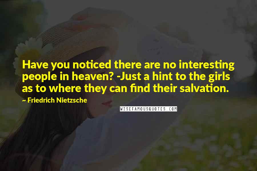 Friedrich Nietzsche Quotes: Have you noticed there are no interesting people in heaven? -Just a hint to the girls as to where they can find their salvation.