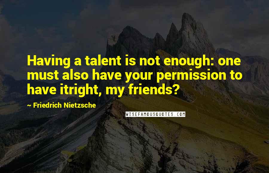 Friedrich Nietzsche Quotes: Having a talent is not enough: one must also have your permission to have itright, my friends?