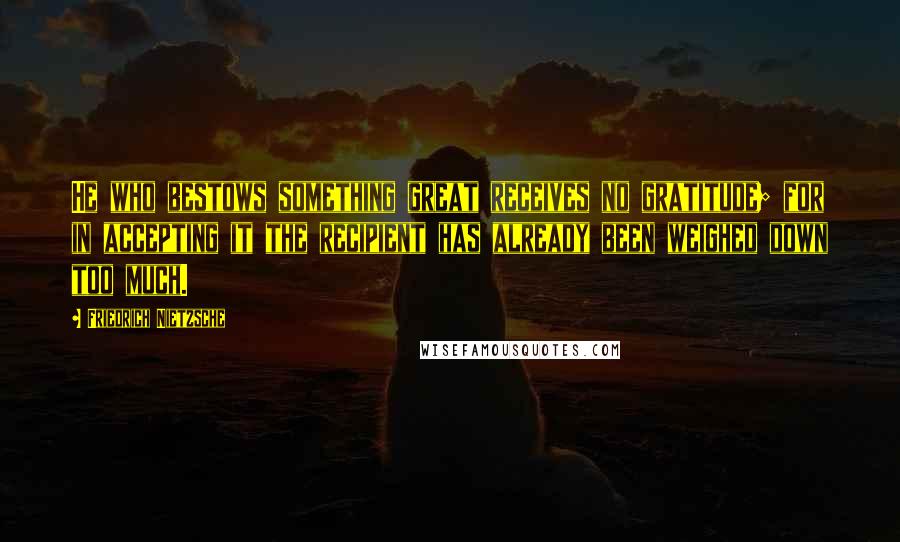 Friedrich Nietzsche Quotes: He who bestows something great receives no gratitude; for in accepting it the recipient has already been weighed down too much.